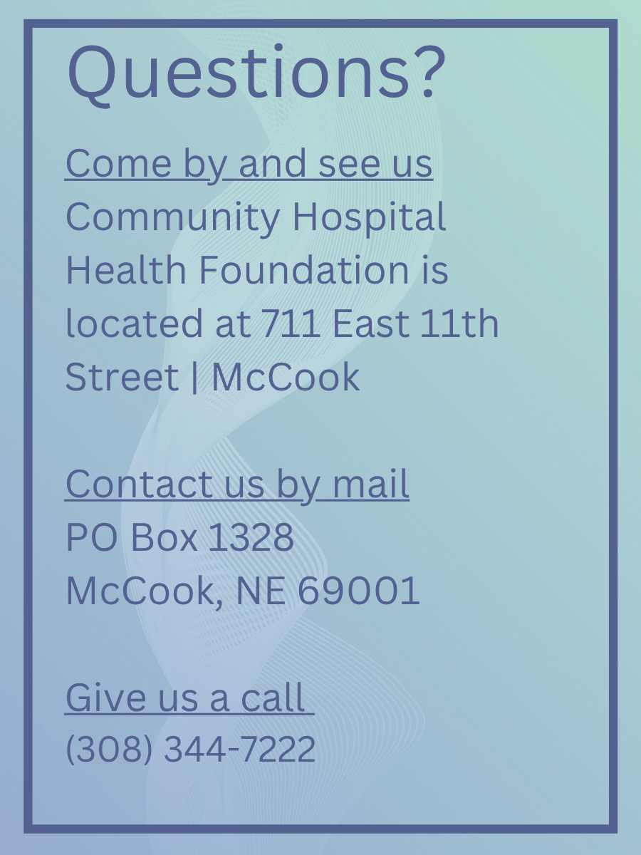 Questions? Come by and see us Community Hospital Health Foundation is located at 711 East 11th Street | McCook Contact us by mail PO Box 1328 McCook, NE 69001 Give us a call (308) 344-7222