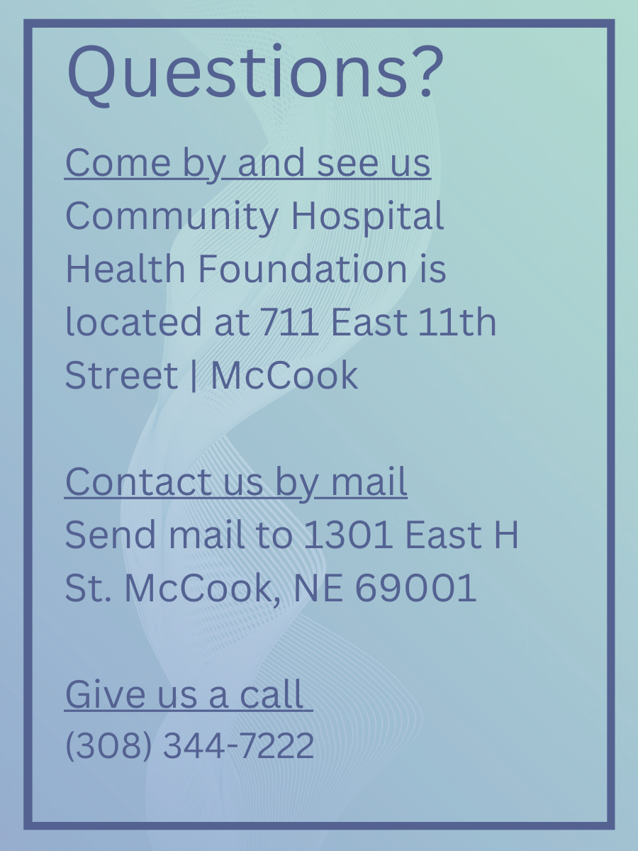 Questions? Come by and see us Community Hospital Health Foundation is located at 711 East 11th Street | McCook  Contact us by mail Send mail to 1301 East H St. McCook, NE 69001  Give us a call  (308) 344-7222